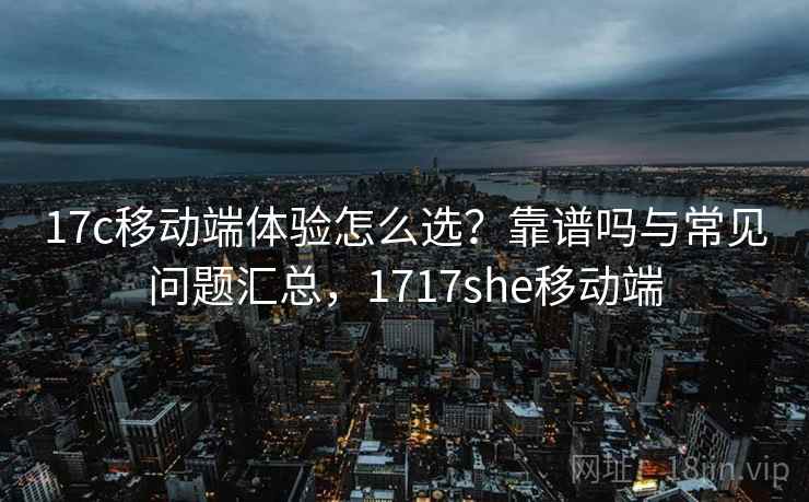 17c移动端体验怎么选？靠谱吗与常见问题汇总，1717she移动端  第2张