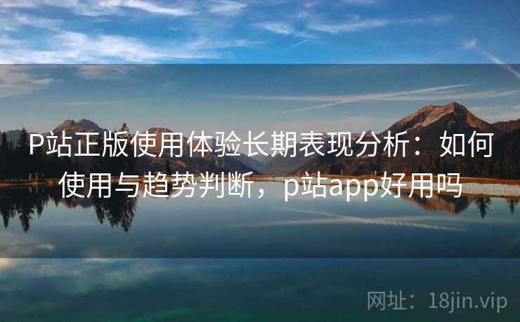 P站正版使用体验长期表现分析：如何使用与趋势判断，p站app好用吗  第1张
