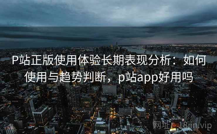P站正版使用体验长期表现分析：如何使用与趋势判断，p站app好用吗  第2张