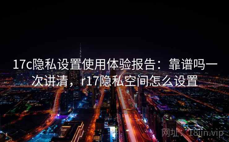 17c隐私设置使用体验报告：靠谱吗一次讲清，r17隐私空间怎么设置  第2张