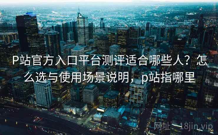 P站官方入口平台测评适合哪些人？怎么选与使用场景说明，p站指哪里  第1张