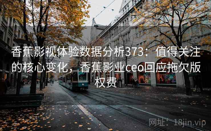 香蕉影视体验数据分析373：值得关注的核心变化，香蕉影业ceo回应拖欠版权费  第2张