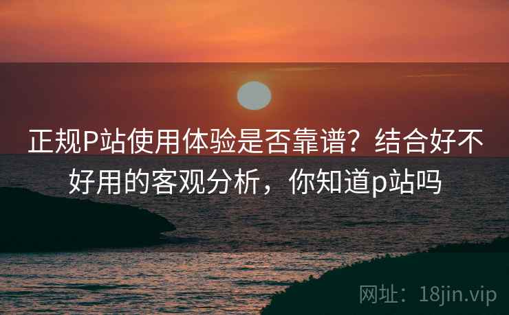 正规P站使用体验是否靠谱？结合好不好用的客观分析，你知道p站吗  第1张