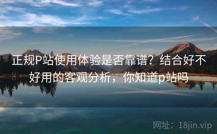 正规P站使用体验是否靠谱？结合好不好用的客观分析，你知道p站吗  第2张
