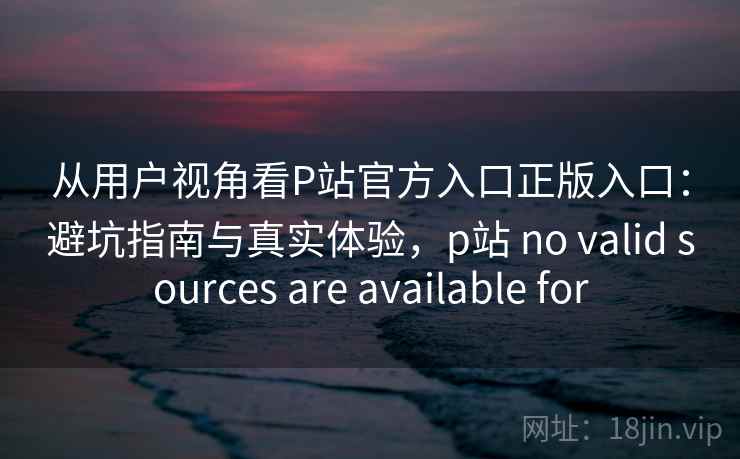 从用户视角看P站官方入口正版入口：避坑指南与真实体验，p站 no valid sources are available for  第2张