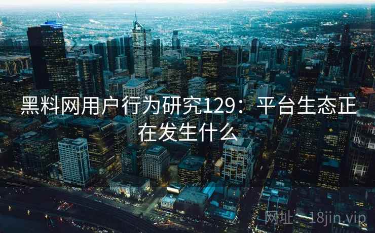 黑料网用户行为研究129:平台生态正在发生什么 第2张 黑料网用户行为研究129:平台生态正在发生什么 第2张
