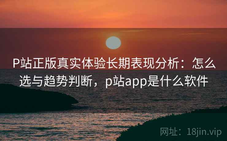 P站正版真实体验长期表现分析：怎么选与趋势判断，p站app是什么软件  第1张