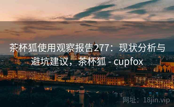 茶杯狐使用观察报告277:现状分析与避坑建议,茶杯狐 - cupfox 第2张 茶杯狐使用观察报告277:现状分析与避坑建议,茶杯狐 - cupfox 第2张