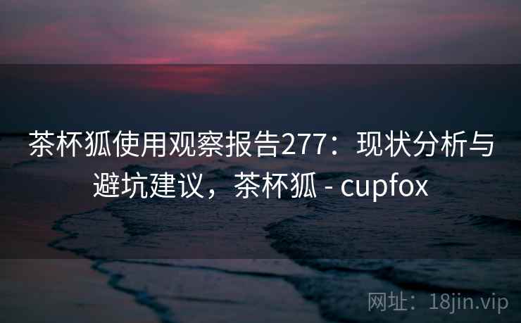 茶杯狐使用观察报告277:现状分析与避坑建议,茶杯狐 - cupfox 第1张 茶杯狐使用观察报告277:现状分析与避坑建议,茶杯狐 - cupfox 第1张