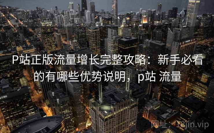 P站正版流量增长完整攻略：新手必看的有哪些优势说明，p站 流量  第1张