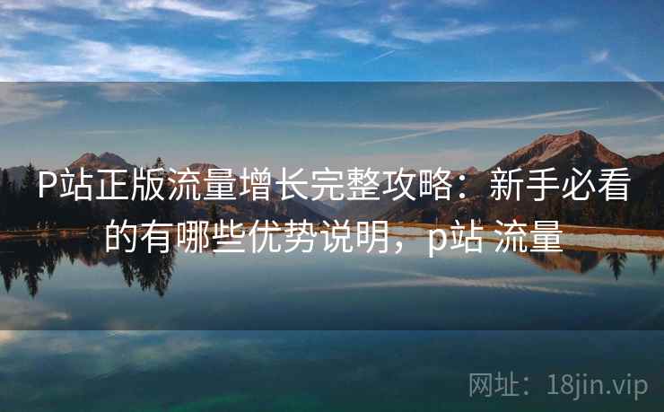 P站正版流量增长完整攻略：新手必看的有哪些优势说明，p站 流量  第2张