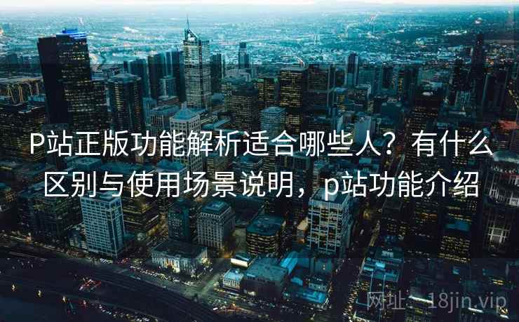P站正版功能解析适合哪些人？有什么区别与使用场景说明，p站功能介绍  第2张