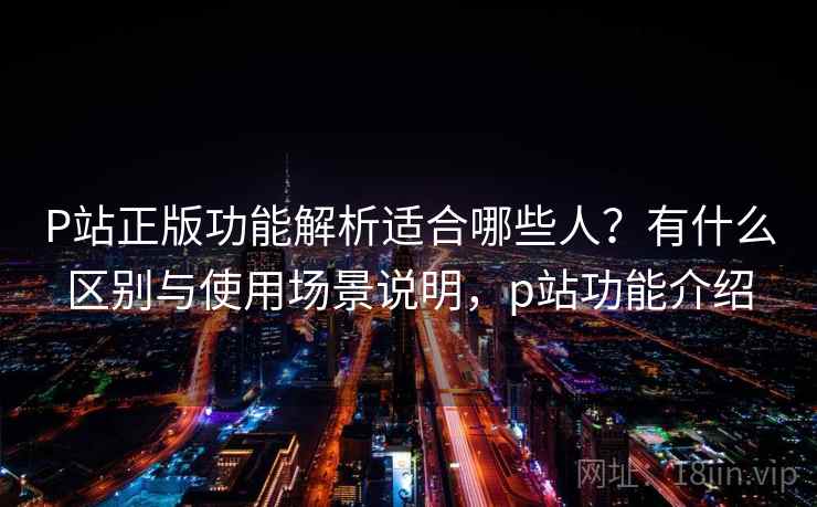 P站正版功能解析适合哪些人？有什么区别与使用场景说明，p站功能介绍  第1张
