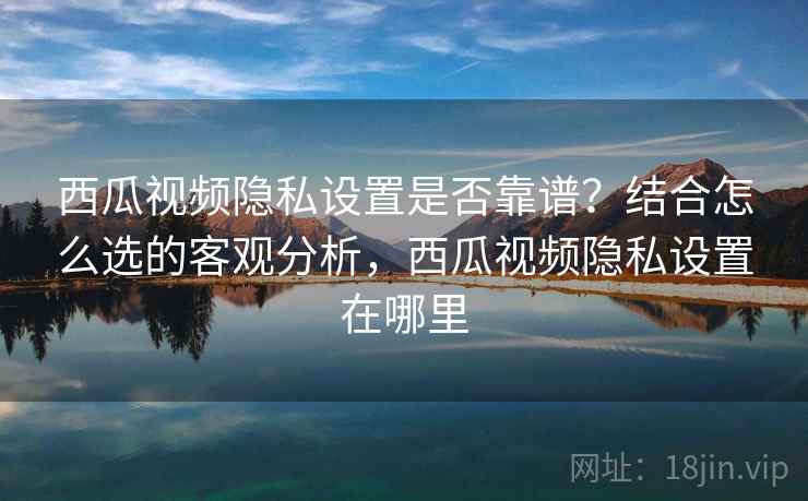 西瓜视频隐私设置是否靠谱？结合怎么选的客观分析，西瓜视频隐私设置在哪里  第2张