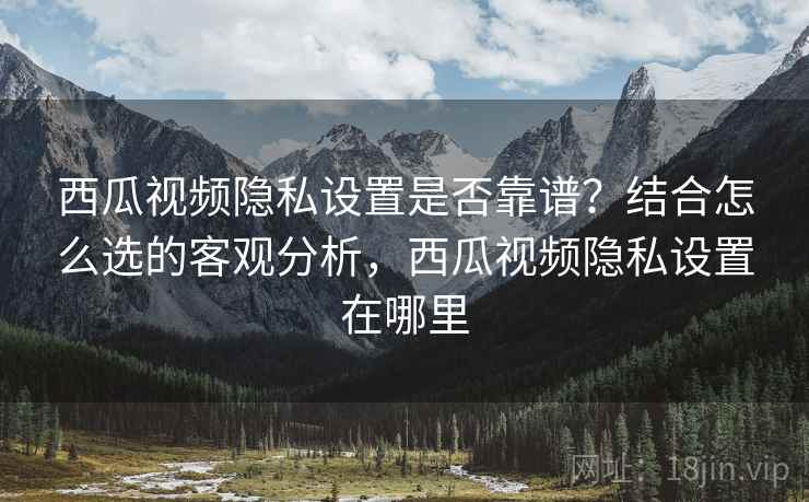 西瓜视频隐私设置是否靠谱？结合怎么选的客观分析，西瓜视频隐私设置在哪里  第1张