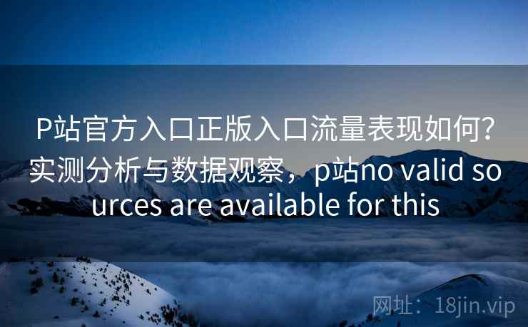 P站官方入口正版入口流量表现如何？实测分析与数据观察，p站no valid sources are available for this  第1张