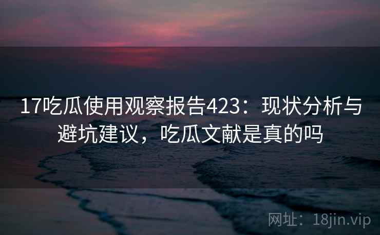 17吃瓜使用观察报告423：现状分析与避坑建议，吃瓜文献是真的吗  第2张