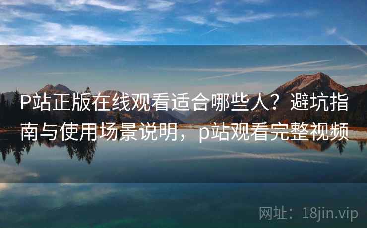 P站正版在线观看适合哪些人？避坑指南与使用场景说明，p站观看完整视频  第2张