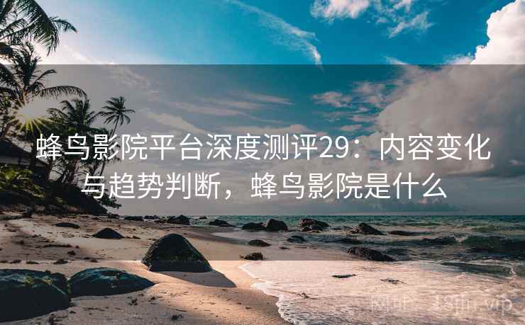 蜂鸟影院平台深度测评29：内容变化与趋势判断，蜂鸟影院是什么  第1张