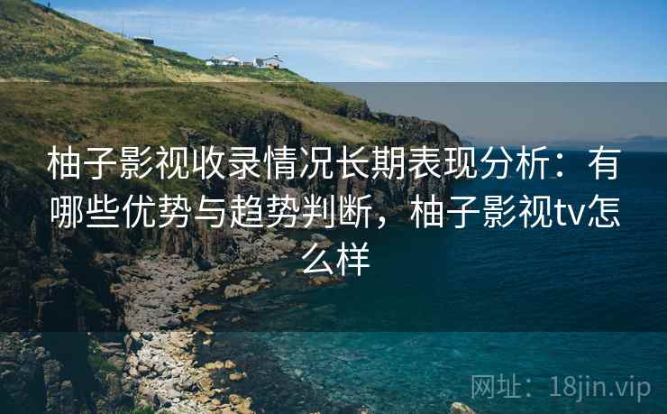 柚子影视收录情况长期表现分析：有哪些优势与趋势判断，柚子影视tv怎么样  第2张