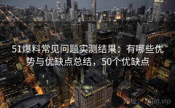 51爆料常见问题实测结果：有哪些优势与优缺点总结，50个优缺点  第1张