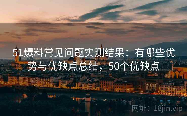 51爆料常见问题实测结果：有哪些优势与优缺点总结，50个优缺点  第2张