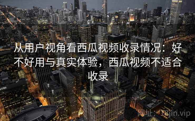 从用户视角看西瓜视频收录情况：好不好用与真实体验，西瓜视频不适合收录  第2张