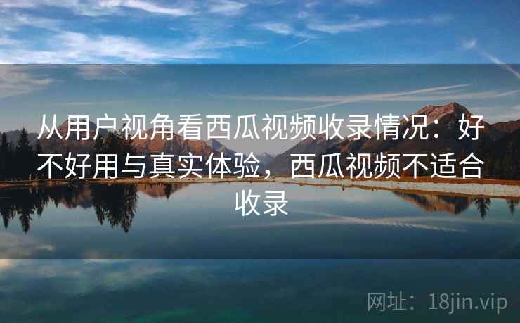 从用户视角看西瓜视频收录情况：好不好用与真实体验，西瓜视频不适合收录  第1张
