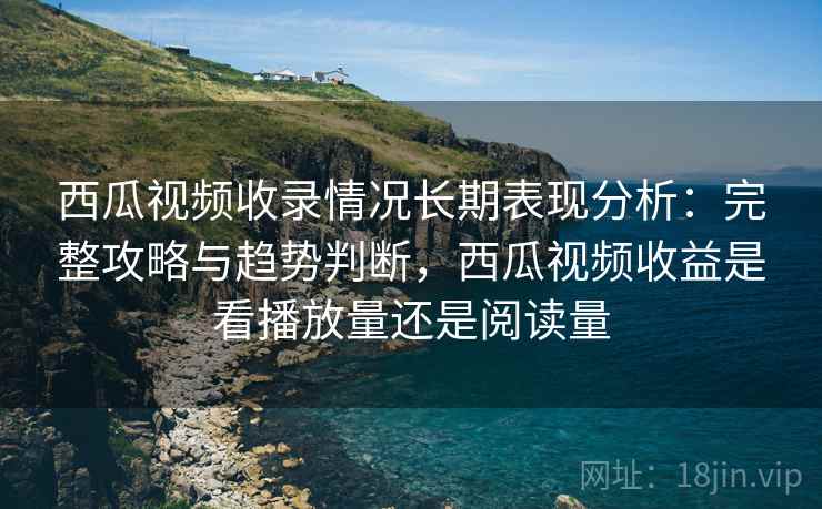 西瓜视频收录情况长期表现分析：完整攻略与趋势判断，西瓜视频收益是看播放量还是阅读量  第1张