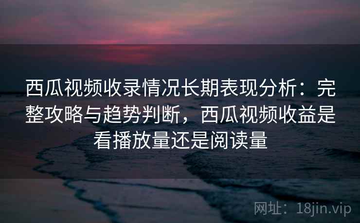 西瓜视频收录情况长期表现分析：完整攻略与趋势判断，西瓜视频收益是看播放量还是阅读量  第2张