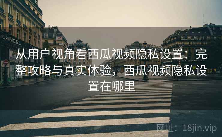 从用户视角看西瓜视频隐私设置：完整攻略与真实体验，西瓜视频隐私设置在哪里  第1张