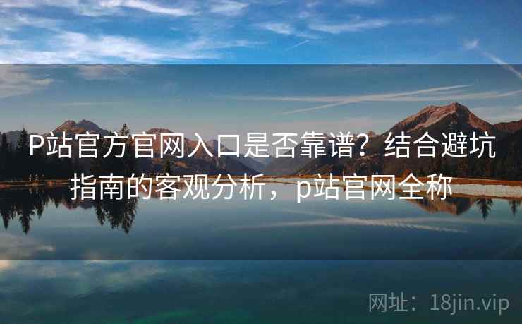 P站官方官网入口是否靠谱？结合避坑指南的客观分析，p站官网全称  第1张