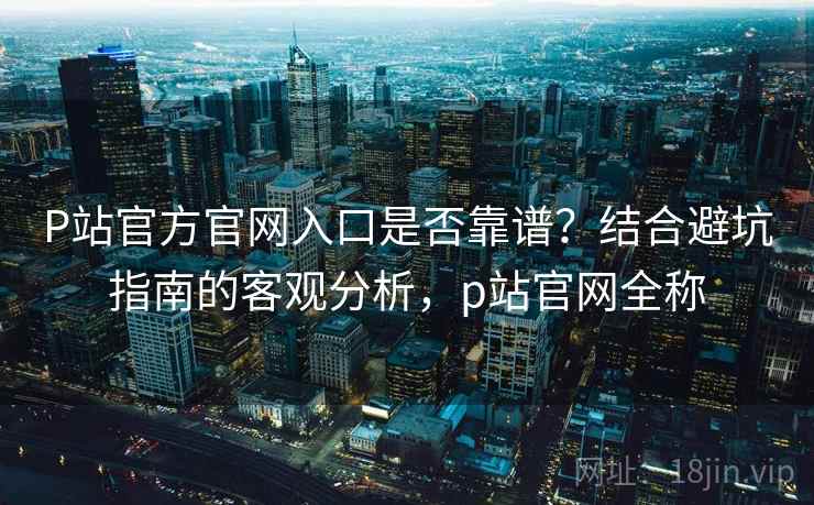 P站官方官网入口是否靠谱？结合避坑指南的客观分析，p站官网全称  第2张