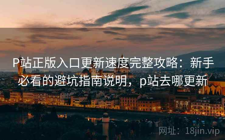 P站正版入口更新速度完整攻略：新手必看的避坑指南说明，p站去哪更新  第2张