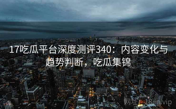 17吃瓜平台深度测评340：内容变化与趋势判断，吃瓜集锦  第2张