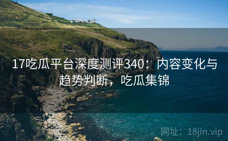 17吃瓜平台深度测评340：内容变化与趋势判断，吃瓜集锦  第1张