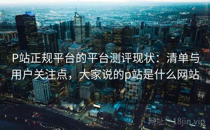 P站正规平台的平台测评现状:清单与用户关注点,大家说的p站是什么网站 第2张 P站正规平台的平台测评现状:清单与用户关注点,大家说的p站是什么网站 第2张