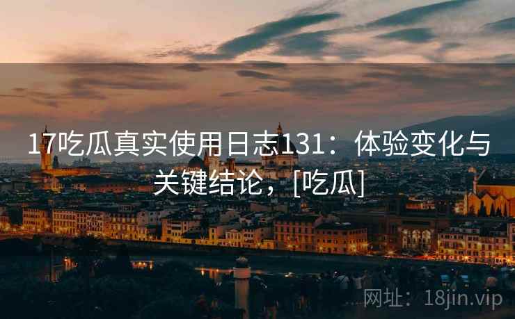 17吃瓜真实使用日志131：体验变化与关键结论，[吃瓜]  第1张