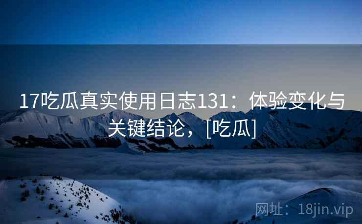 17吃瓜真实使用日志131：体验变化与关键结论，[吃瓜]  第2张