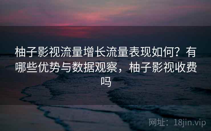 柚子影视流量增长流量表现如何?有哪些优势与数据观察,柚子影视收费吗 第2张 柚子影视流量增长流量表现如何?有哪些优势与数据观察,柚子影视收费吗 第2张