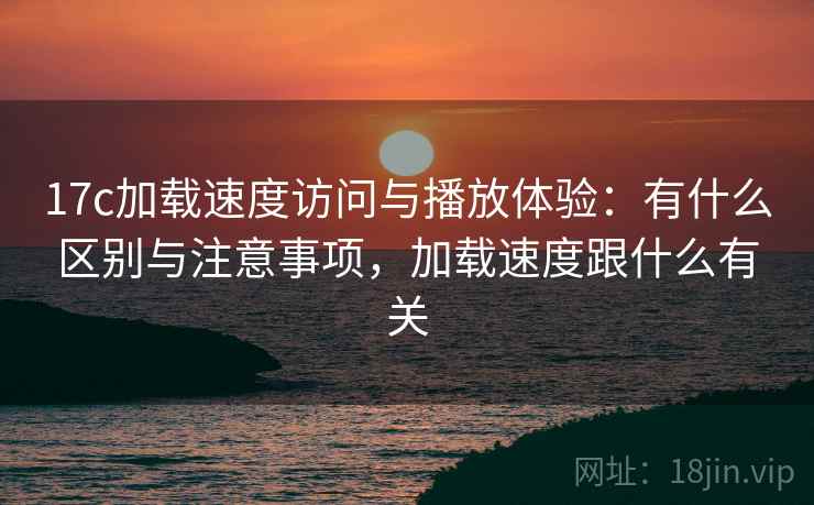 17c加载速度访问与播放体验:有什么区别与注意事项,加载速度跟什么有关 第2张 17c加载速度访问与播放体验:有什么区别与注意事项,加载速度跟什么有关 第2张
