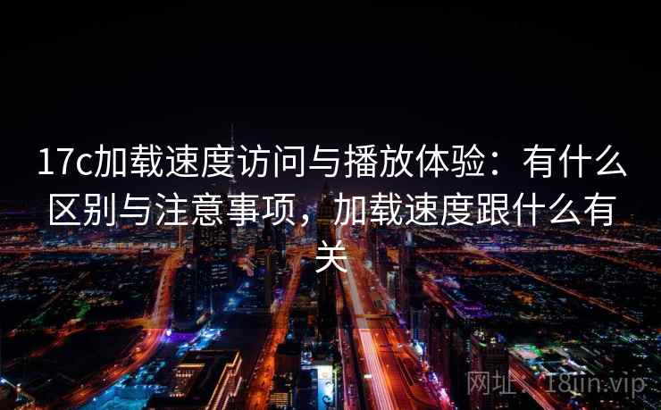 17c加载速度访问与播放体验:有什么区别与注意事项,加载速度跟什么有关 第1张 17c加载速度访问与播放体验:有什么区别与注意事项,加载速度跟什么有关 第1张