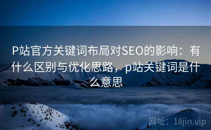 P站官方关键词布局对SEO的影响:有什么区别与优化思路,p站关键词是什么意思 第2张 P站官方关键词布局对SEO的影响:有什么区别与优化思路,p站关键词是什么意思 第2张