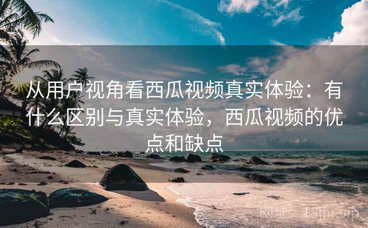 从用户视角看西瓜视频真实体验:有什么区别与真实体验,西瓜视频的优点和缺点 第1张 从用户视角看西瓜视频真实体验:有什么区别与真实体验,西瓜视频的优点和缺点 第1张