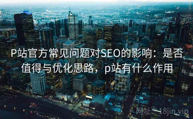 P站官方常见问题对SEO的影响:是否值得与优化思路,p站有什么作用 第2张 P站官方常见问题对SEO的影响:是否值得与优化思路,p站有什么作用 第2张