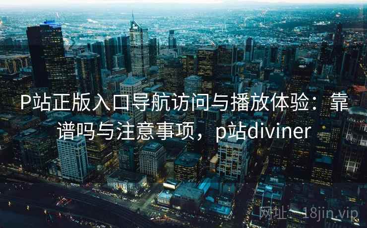 P站正版入口导航访问与播放体验：靠谱吗与注意事项，p站diviner  第1张