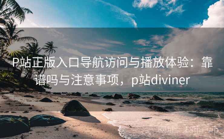 P站正版入口导航访问与播放体验：靠谱吗与注意事项，p站diviner  第2张