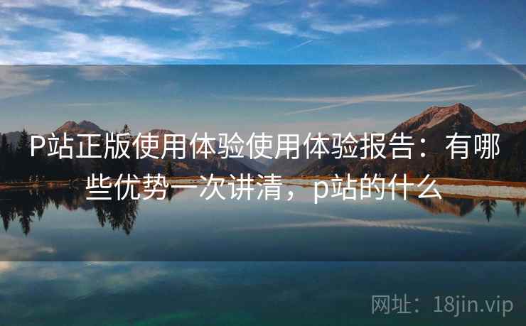 P站正版使用体验使用体验报告:有哪些优势一次讲清,p站的什么 第1张 P站正版使用体验使用体验报告:有哪些优势一次讲清,p站的什么 第1张