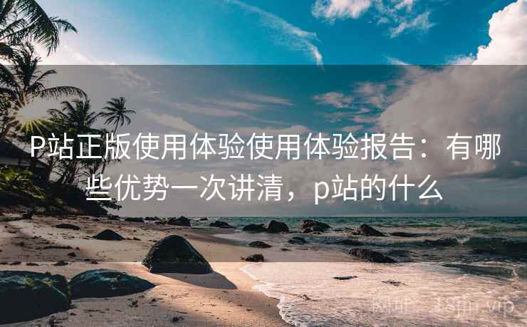 P站正版使用体验使用体验报告:有哪些优势一次讲清,p站的什么 第2张 P站正版使用体验使用体验报告:有哪些优势一次讲清,p站的什么 第2张