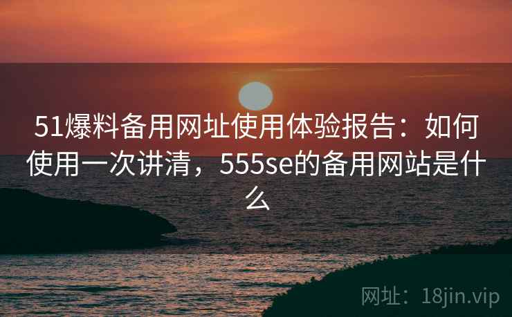 51爆料备用网址使用体验报告:如何使用一次讲清,555se的备用网站是什么 第2张 51爆料备用网址使用体验报告:如何使用一次讲清,555se的备用网站是什么 第2张